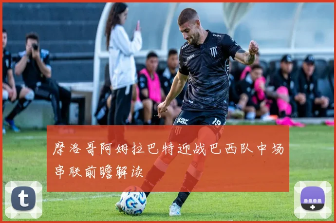摩洛哥阿姆拉巴特迎战巴西队中场串联前瞻解读