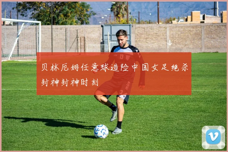 贝林厄姆任意球造险中国女足绝杀封神封神时刻