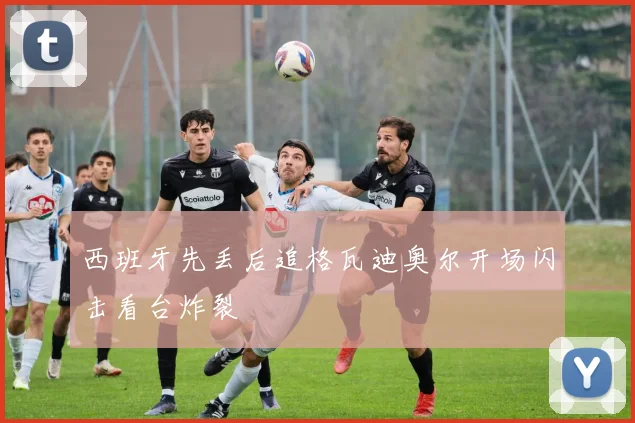 西班牙先丢后追格瓦迪奥尔开场闪击看台炸裂