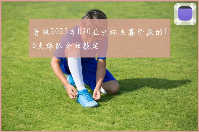 晋级2023年U20亚洲杯决赛阶段的16支球队全部敲定