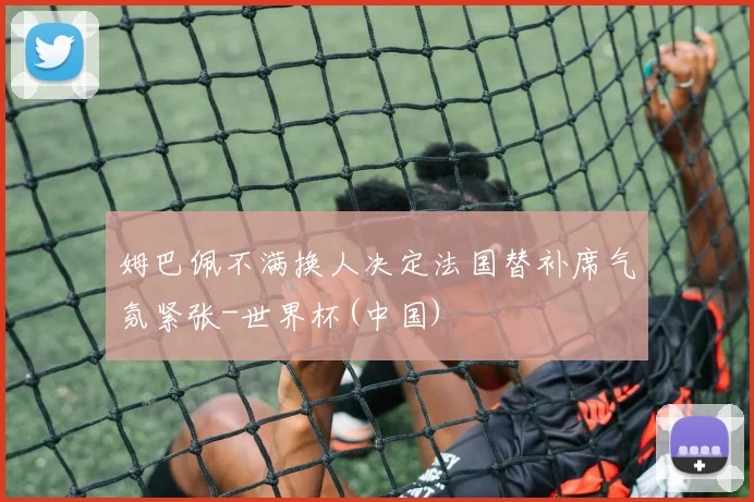 姆巴佩不满换人决定法国替补席气氛紧张-世界杯(中国)