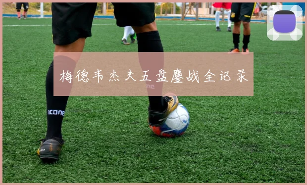 梅德韦杰夫五盘鏖战全记录