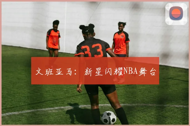文班亚马：新星闪耀NBA舞台