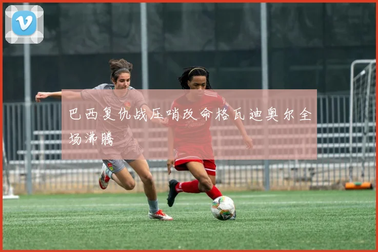 巴西复仇战压哨改命格瓦迪奥尔全场沸腾