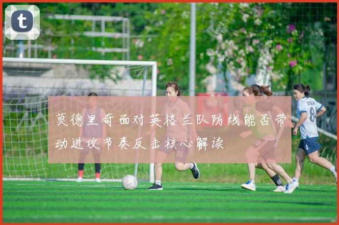 莫德里奇面对英格兰队防线能否带动进攻节奏反击核心解读