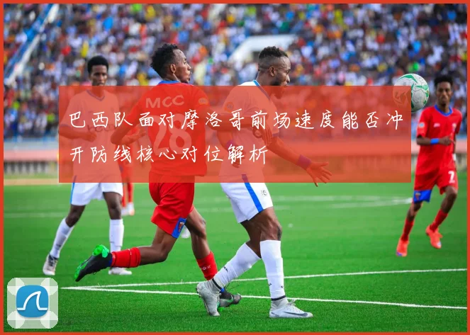 巴西队面对摩洛哥前场速度能否冲开防线核心对位解析