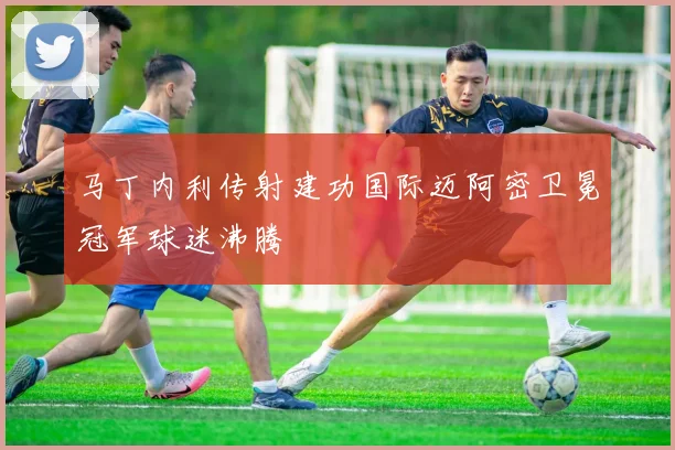马丁内利传射建功国际迈阿密卫冕冠军球迷沸腾