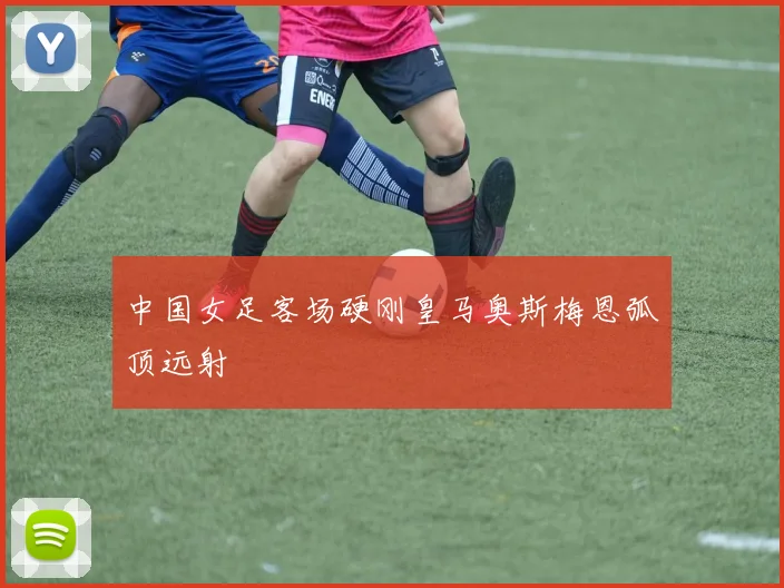 中国女足客场硬刚皇马奥斯梅恩弧顶远射