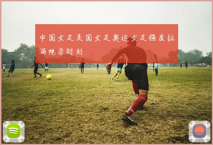 中国女足美国女足奥运女足强度拉满绝杀时刻