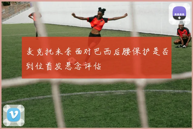 麦克托米奈面对巴西后腰保护是否到位首发悬念评估