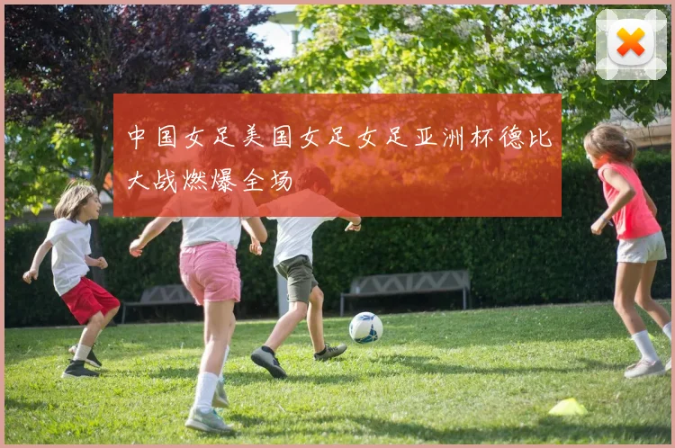中国女足美国女足女足亚洲杯德比大战燃爆全场
