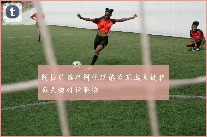 阿拉巴面对阿根廷能否完成关键拦截关键对位解读