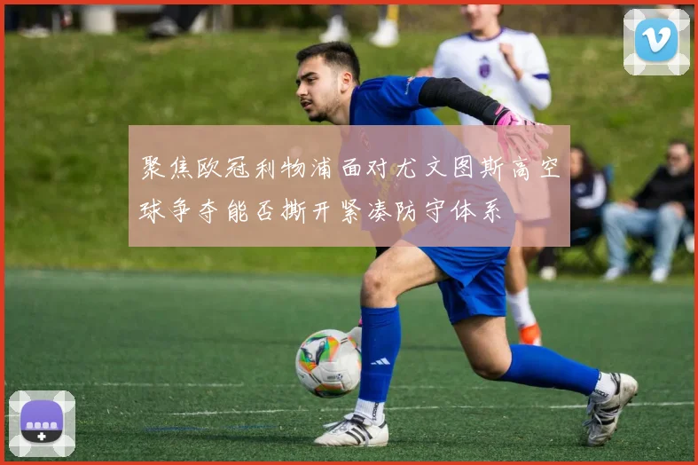 聚焦欧冠利物浦面对尤文图斯高空球争夺能否撕开紧凑防守体系