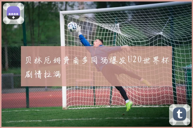 贝林厄姆费南多同场爆发U20世界杯剧情拉满
