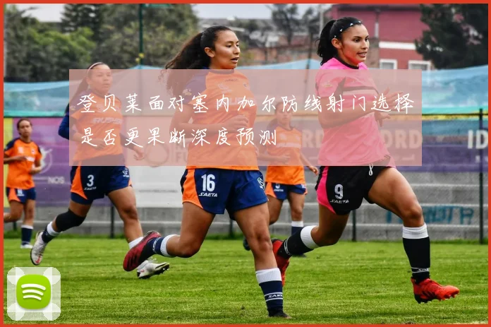 登贝莱面对塞内加尔防线射门选择是否更果断深度预测