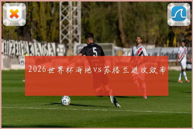 2026世界杯海地vs苏格兰进攻效率