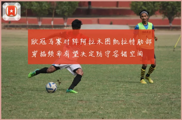 欧冠马赛对阵阿拉木图凯拉特肋部穿插频率有望决定防守容错空间
