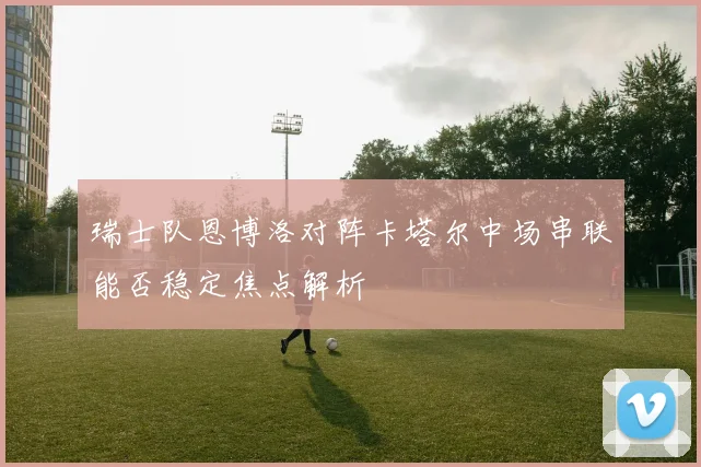 瑞士队恩博洛对阵卡塔尔中场串联能否稳定焦点解析
