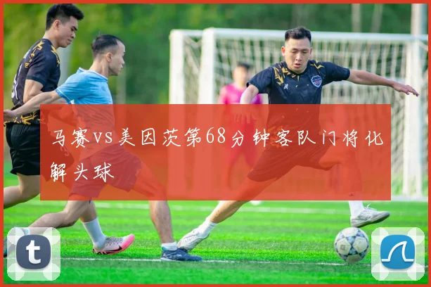 马赛vs美因茨第68分钟客队门将化解头球