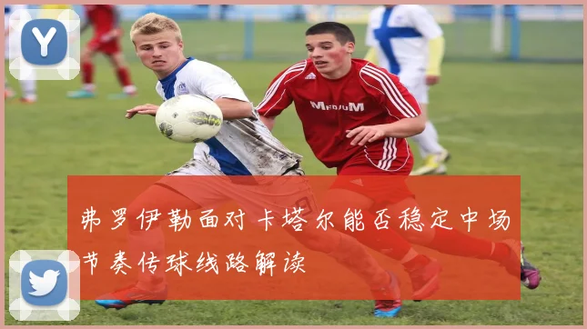 弗罗伊勒面对卡塔尔能否稳定中场节奏传球线路解读