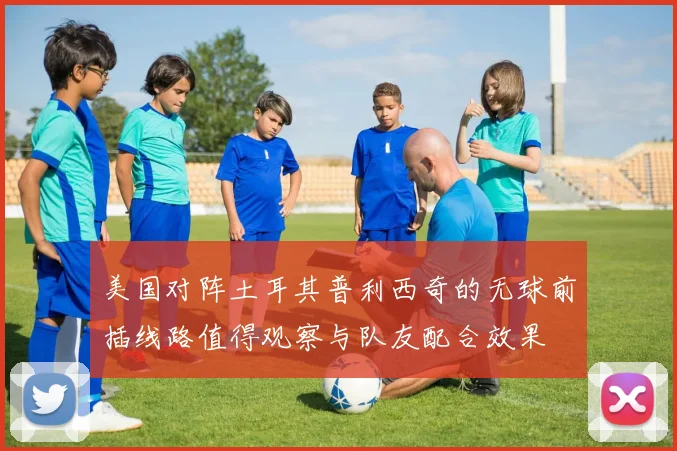 美国对阵土耳其普利西奇的无球前插线路值得观察与队友配合效果