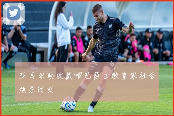亚马尔助攻戴帽巴萨击败皇家社会绝杀时刻