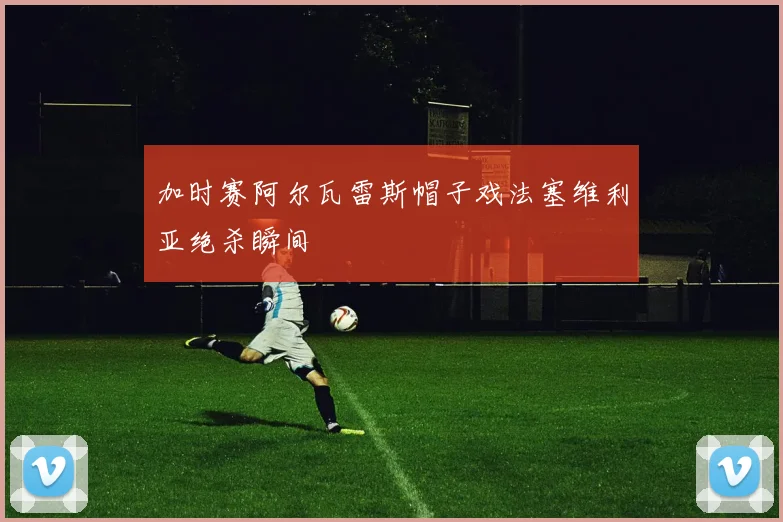 加时赛阿尔瓦雷斯帽子戏法塞维利亚绝杀瞬间