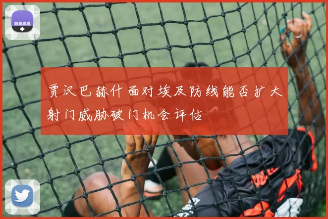 贾汉巴赫什面对埃及防线能否扩大射门威胁破门机会评估
