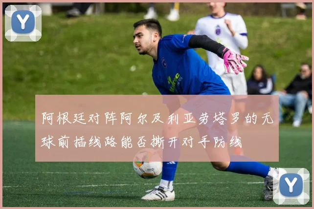 阿根廷对阵阿尔及利亚劳塔罗的无球前插线路能否撕开对手防线