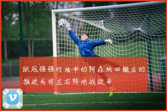欧冠强强对话中的阿森纳回撤后的推进或将左右阵地战效率