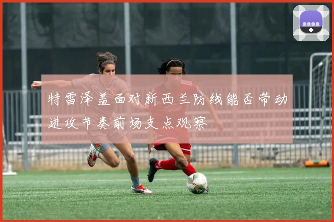 特雷泽盖面对新西兰防线能否带动进攻节奏前场支点观察