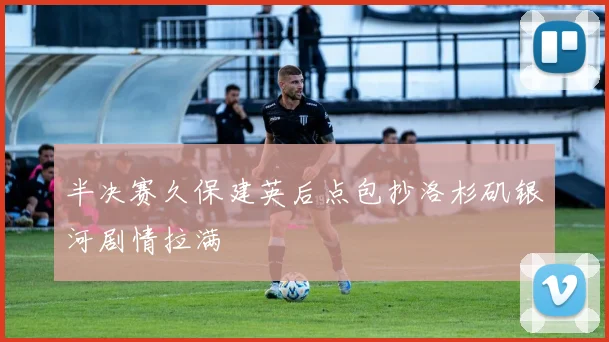 半决赛久保建英后点包抄洛杉矶银河剧情拉满