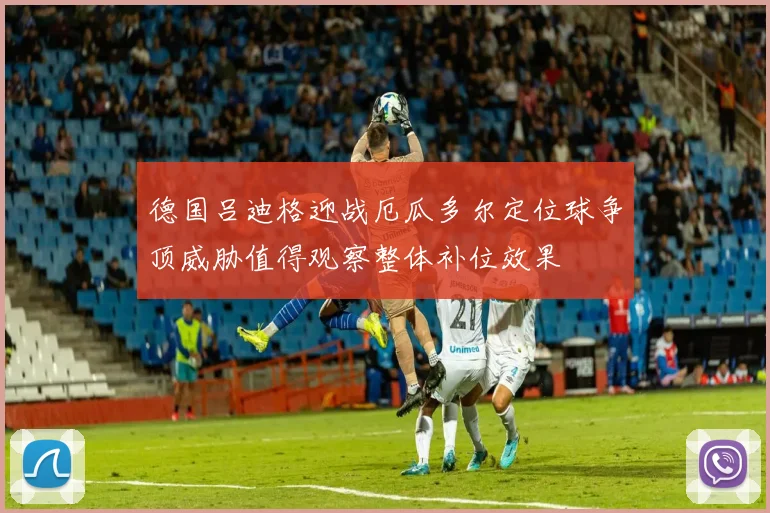 德国吕迪格迎战厄瓜多尔定位球争顶威胁值得观察整体补位效果