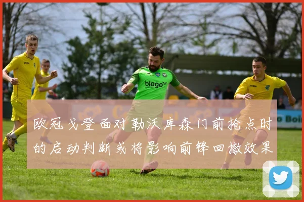 欧冠戈登面对勒沃库森门前抢点时的启动判断或将影响前锋回撤效果