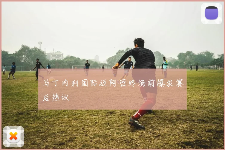 马丁内利国际迈阿密终场前爆发赛后热议