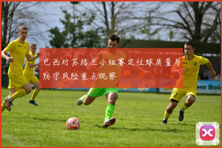 巴西对苏格兰小组赛定位球质量与防守风险重点观察