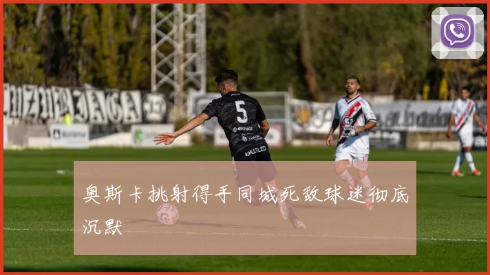奥斯卡挑射得手同城死敌球迷彻底沉默