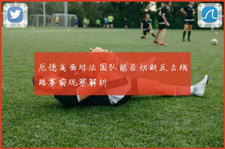 厄德高面对法国队能否切断反击线路赛前观察解析