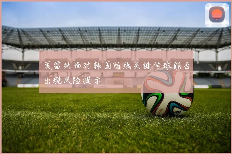 莫雷纳面对韩国防线关键传球能否出现风险提示
