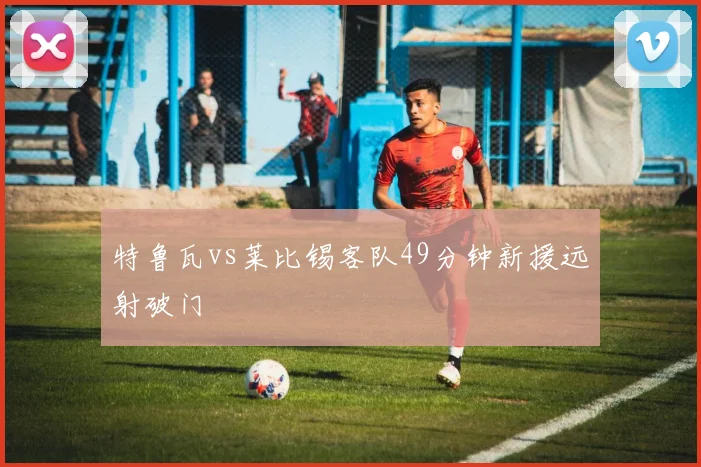 特鲁瓦vs莱比锡客队49分钟新援远射破门