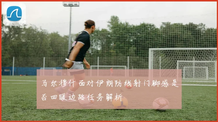 马尔穆什面对伊朗防线射门脚感是否回暖边路任务解析