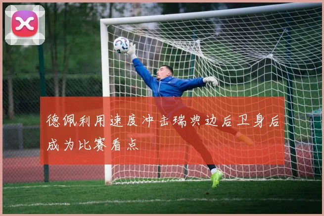 德佩利用速度冲击瑞典边后卫身后成为比赛看点