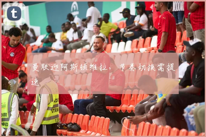 曼联迎阿斯顿维拉,节奏切换需提速
