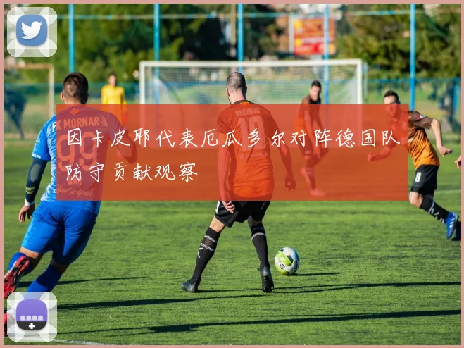 因卡皮耶代表厄瓜多尔对阵德国队防守贡献观察