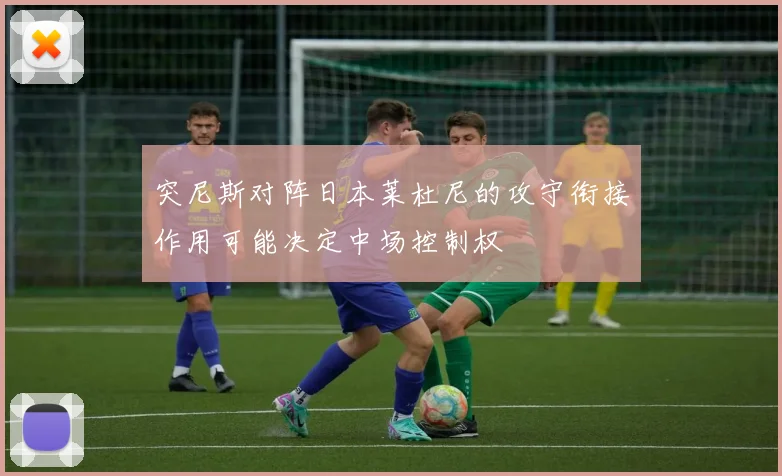 突尼斯对阵日本莱杜尼的攻守衔接作用可能决定中场控制权