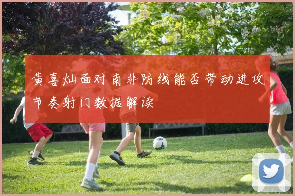黄喜灿面对南非防线能否带动进攻节奏射门数据解读