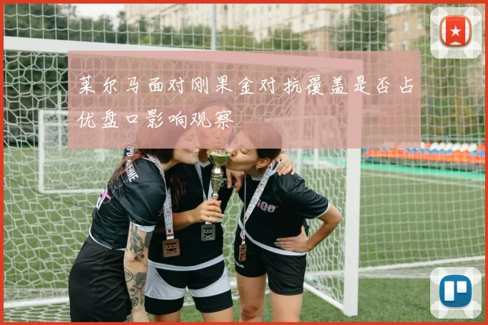 莱尔马面对刚果金对抗覆盖是否占优盘口影响观察