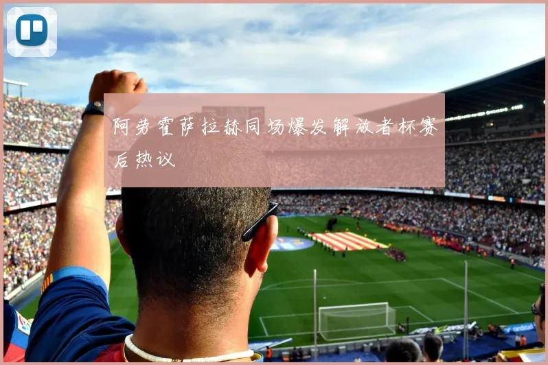 阿劳霍萨拉赫同场爆发解放者杯赛后热议