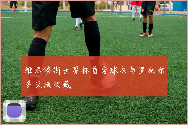 维尼修斯世界杯首秀球衣与罗纳尔多交换收藏
